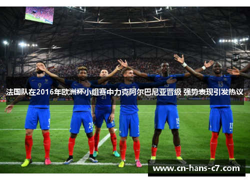 法国队在2016年欧洲杯小组赛中力克阿尔巴尼亚晋级 强势表现引发热议