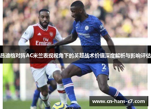 吕迪格对阵AC米兰表现视角下的英超战术价值深度解析与影响评估