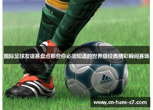 国际足球友谊赛盘点那些你必须知道的世界级经典精彩瞬间赛场 国际足球友谊赛盘点那些你必须知道的世界级经典精彩瞬间赛场