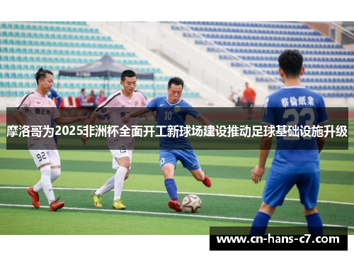 摩洛哥为2025非洲杯全面开工新球场建设推动足球基础设施升级