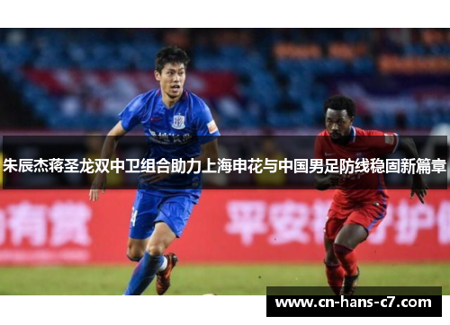 朱辰杰蒋圣龙双中卫组合助力上海申花与中国男足防线稳固新篇章 朱辰杰蒋圣龙双中卫组合助力上海申花与中国男足防线稳固新篇章